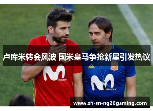 卢库米转会风波 国米皇马争抢新星引发热议 卢库米转会风波 国米皇马争抢新星引发热议
