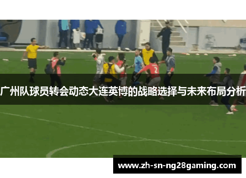 广州队球员转会动态大连英博的战略选择与未来布局分析 广州队球员转会动态大连英博的战略选择与未来布局分析