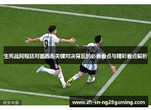 生死战阿根廷对墨西哥关键对决背后的必看看点与精彩看点解析