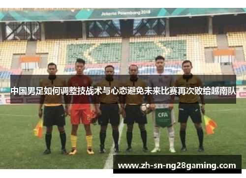 中国男足如何调整技战术与心态避免未来比赛再次败给越南队 中国男足如何调整技战术与心态避免未来比赛再次败给越南队