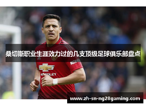 桑切斯职业生涯效力过的几支顶级足球俱乐部盘点