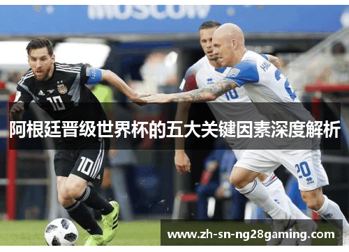 阿根廷晋级世界杯的五大关键因素深度解析 阿根廷晋级世界杯的五大关键因素深度解析