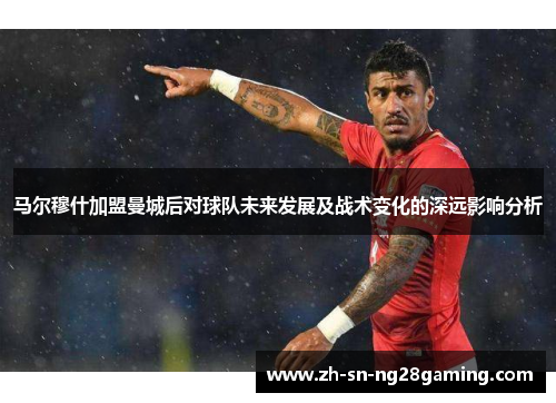 马尔穆什加盟曼城后对球队未来发展及战术变化的深远影响分析 马尔穆什加盟曼城后对球队未来发展及战术变化的深远影响分析