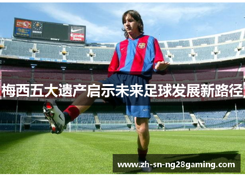 梅西五大遗产启示未来足球发展新路径 梅西五大遗产启示未来足球发展新路径