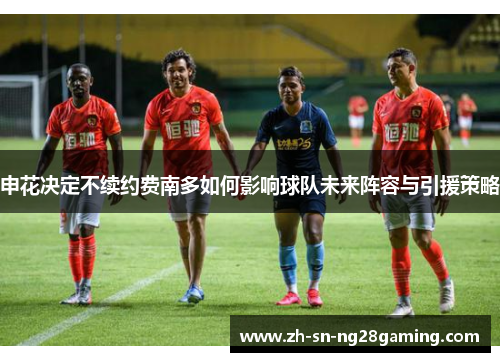 申花决定不续约费南多如何影响球队未来阵容与引援策略