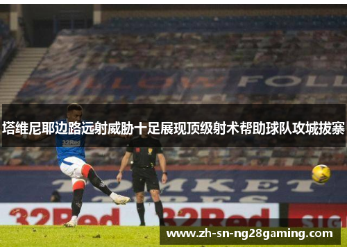塔维尼耶边路远射威胁十足展现顶级射术帮助球队攻城拔寨