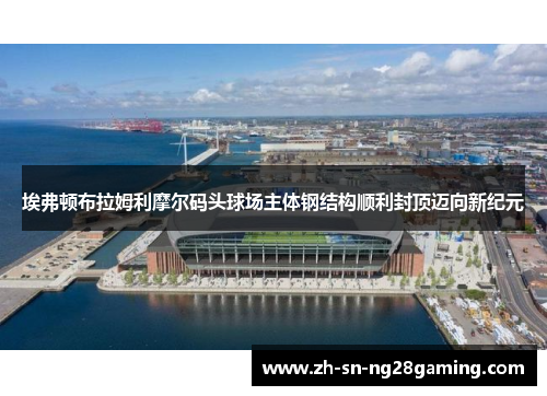 埃弗顿布拉姆利摩尔码头球场主体钢结构顺利封顶迈向新纪元 埃弗顿布拉姆利摩尔码头球场主体钢结构顺利封顶迈向新纪元